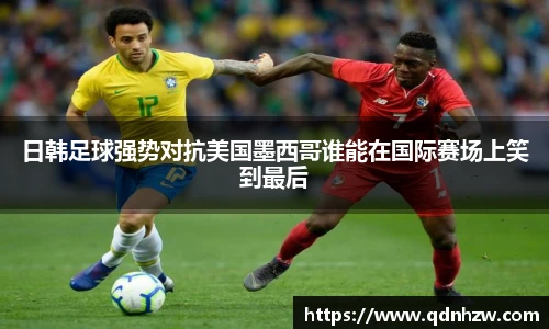 日韩足球强势对抗美国墨西哥谁能在国际赛场上笑到最后